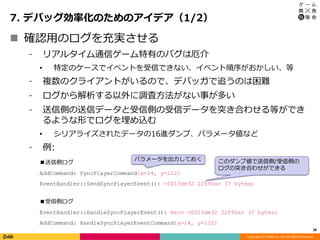 Copyright (C) DeNA Co.,Ltd. All Rights Reserved.
7. デバッグ効率化のためのアイデア（1/2）
28
 確認用のログを充実させる
⁃ リアルタイム通信ゲーム特有のバグは厄介
• 特定のケースでイベントを受信できない、イベント順序がおかしい、等
⁃ 複数のクライアントがいるので、デバッガで追うのは困難
⁃ ログから解析する以外に調査方法がない事が多い
⁃ 送信側の送信データと受信側の受信データを突き合わせる等ができ
るような形でログを埋め込む
• シリアライズされたデータの16進ダンプ、パラメータ値など
⁃ 例:
パラメータを出力しておく
■送信側ログ
AddCommand: SyncPlayerCommand{x=14, y=112}
EventHandler::SendSyncPlayerEvent(): <0013de32 22f90a> (7 bytes)
■受信側ログ
EventHandler::HandleSyncPlayerEvent(): Recv <0013de32 22f90a> (7 bytes)
AddCommand: HandleSyncPlayerEventCommand{x=14, y=112}
このダンプ値で送信側/受信側の
ログの突き合わせができる
 
