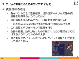 Copyright (C) DeNA Co.,Ltd. All Rights Reserved.
7. デバッグ効率化のためのアイデア（2/2）
29
 統計情報の取得
⁃ 各イベントごとの送受信数、送受信データサイズ等の統計
情報を取得するようにしておく
⁃ 統計情報を取るためのコードは自動生成に組み込む
• 前述のEventGeneratorで生成されるEventHandlerで処理
⁃ これを見てパフォーマンス改善を行う
⁃ 改善の結果、効果があったのか無かったのか確認をすぐに
行えるようにしておくのが大事
⁃ 良く発生するイベントについてはデバッグ情報として表示
しておくと良い
 