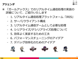 Copyright (C) DeNA Co.,Ltd. All Rights Reserved.
アジェンダ
3
 「ガールアックス」でのリアルタイム通信処理の実装の
詳細について、ご紹介いたします
⁃ 1. リアルタイム通信処理プラットフォーム「IRIS」
⁃ 2. サーバ/クライアント構成
⁃ 3. リアルタイム通信ゲームとして必要な処理
⁃ 4. シリアライズ/デシリアライズ処理について
⁃ 5. 効率よく実装するための工夫
⁃ 6. パフォーマンスチューニングのアイデア
⁃ 7. デバッグ効率化のためのアイデア
 