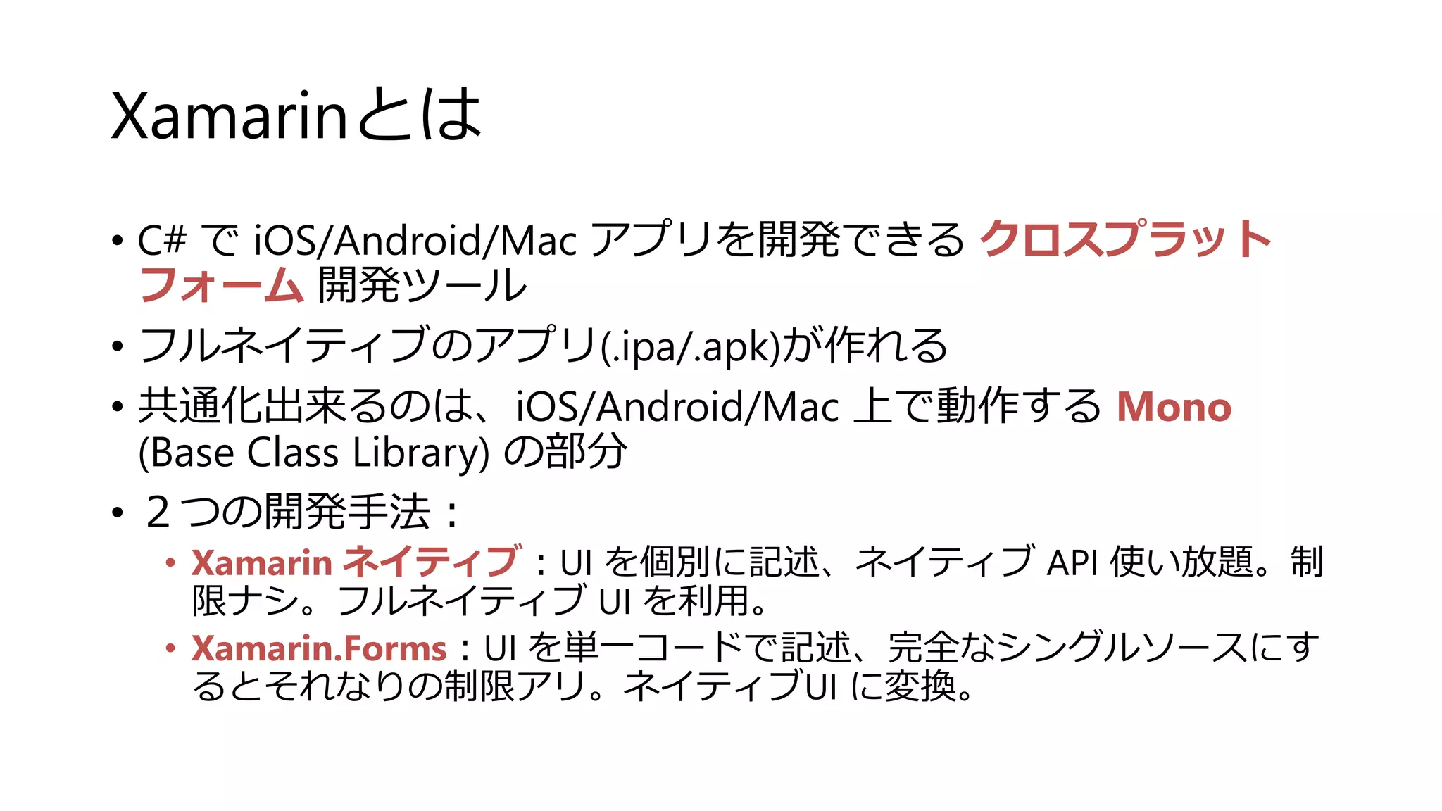 Xamarinとは
• C# で iOS/Android/Mac アプリを開発できる クロスプラット
フォーム 開発ツール
• フルネイティブのアプリ(.ipa/.apk)が作れる
• 共通化出来るのは、iOS/Android/Mac 上で動作する Mono
(Base Class Library) の部分
• ２つの開発手法：
• Xamarin ネイティブ：UI を個別に記述、ネイティブ API 使い放題。制
限ナシ。フルネイティブ UI を利用。
• Xamarin.Forms：UI を単一コードで記述、完全なシングルソースにす
るとそれなりの制限アリ。ネイティブUI に変換。
 