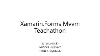 Xamarin.Forms Mvvm
Teachathon
2015/12/17(木)
JXUGC#9 - はじめに
田淵義人 @ytabuchi
 
