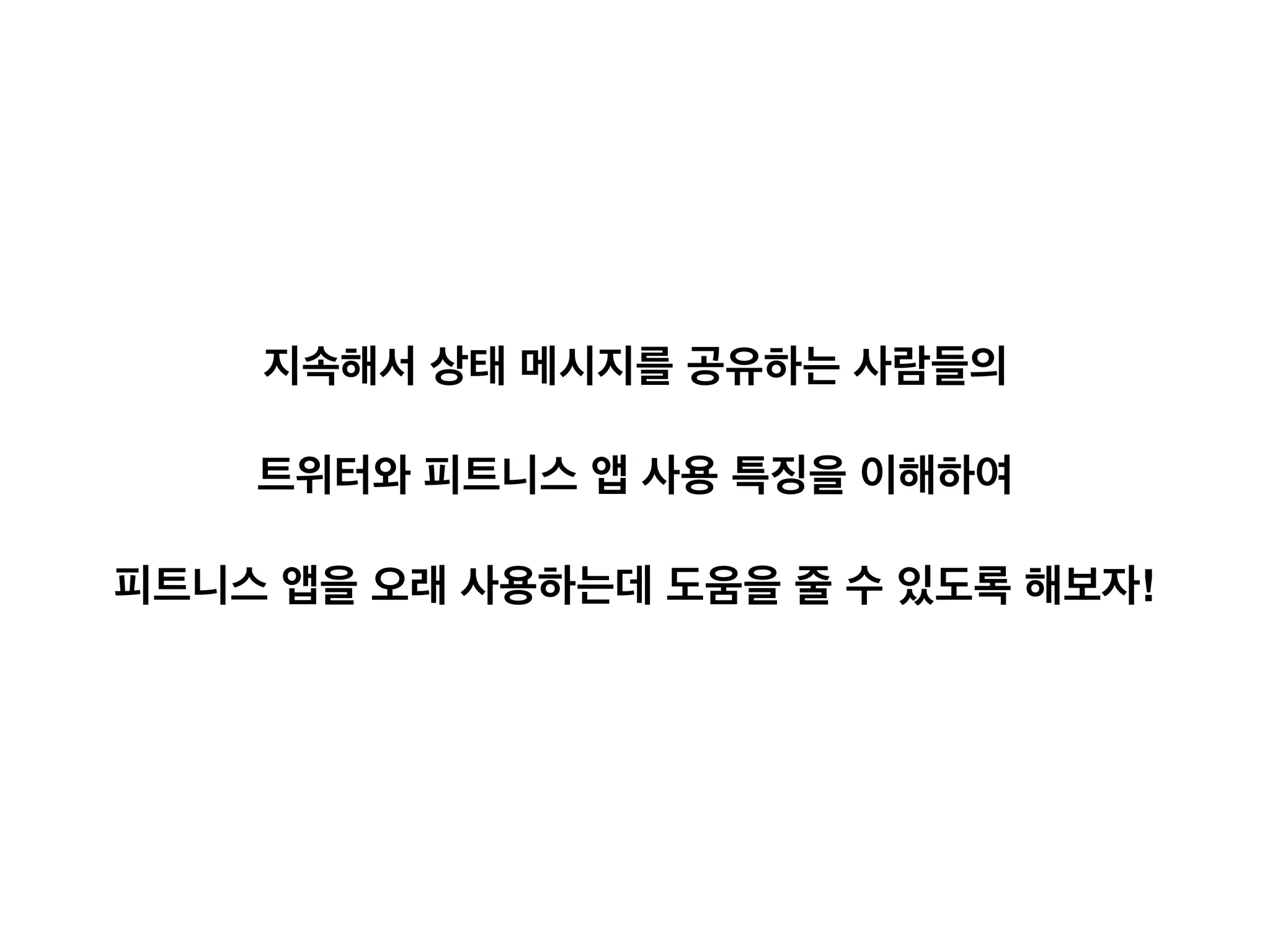 10
계속해서 상태 메시지를 공유하는 사람들
• 트위터에 상태 메시지가 계속해서 공유
되었다는 것은 피트니스 어플리케이션
을 지속적으로 사용했다는 것
• 트위터에 상태를 공유함으로써 얻는 긍
정적 효과들이 지속적인 사용을 도와주
었을 수 있음
공유하다가 중단한 사람들
• 상태 공유가 중단된 사용자들은 
1) 앱 사용을 중단 했거나, 
2) 앱 내에서 공유 옵션을 껐을 수 있음
• 둘 중 어떤 경우에 속하는 지 외부 데이
터만 가지고 알기는 어려움
지속해서 상태 메시지를 공유하는 사람들의
트위터와 피트니스 앱 사용 특징을 이해하여
피트니스 앱을 오래 사용하는데 도움을 줄 수 있도록 해보자!
 