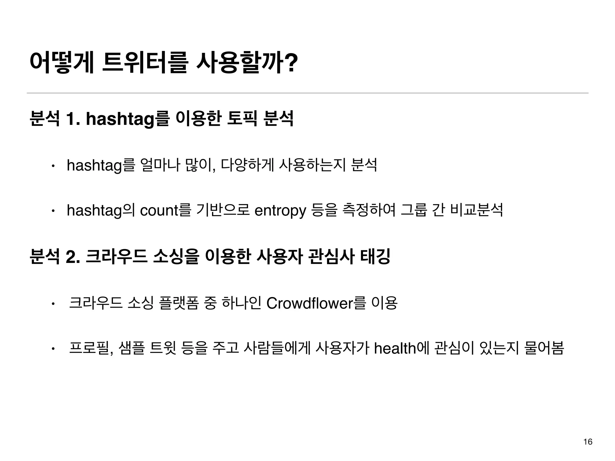 어떻게 트위터를 사용할까?
분석 1. hashtag를 이용한 토픽 분석
• hashtag를 얼마나 많이, 다양하게 사용하는지 분석
• hashtag의 count를 기반으로 entropy 등을 측정하여 그룹 간 비교분석
분석 2. 크라우드 소싱을 이용한 사용자 관심사 태깅
• 크라우드 소싱 플랫폼 중 하나인 Crowdﬂower를 이용
• 프로필, 샘플 트윗 등을 주고 사람들에게 사용자가 health에 관심이 있는지 물어봄
16
 