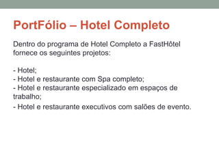 PortFólio – Hotel Completo
Dentro do programa de Hotel Completo a FastHôtel
fornece os seguintes projetos:
- Hotel;
- Hotel e restaurante com Spa completo;
- Hotel e restaurante especializado em espaços de
trabalho;
- Hotel e restaurante executivos com salões de evento.
 