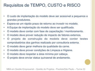 Requisitos de TEMPO, CUSTO e RISCO
•  O custo de implantação do modelo deve ser acessível a pequenos e
grandes produtores.
•  Espera-se um rápido prazo de retorno ao investir no modelo.
•  A Equipe de implantação do modelo deve ser qualificada.
•  O modelo deve contar com fase de capacitação / monitoramento.
•  O modelo deve prover redução de impacto de fatores externos.
•  O projeto de construção do modelo deve conter testes
comprobatórios dos ganhos realizado por consultoria externa.
•  O modelo deve gerar melhora da qualidade da carne.
•  O modelo deve prover condições de Limpeza e Higiene.
•  O modelo deve respeitar a área mínima por cabeça.
•  O projeto deve enviar status quinzenal de andamento.
MBA em Gestão Empresarial – Gestão de Projetos - Paulista/São Paulo – Turma 33
 