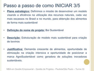 Passo a passo de como INICIAR 3/5
•  Plano estratégico: Definimos a missão de desenvolver um modelo
visando a eficiência na utilização dos recursos naturais, cada vez
mais escassos no Brasil e no mundo, para obtenção dos alimentos
de forma mais sustentável
•  Definição do nome do projeto: Boi Sustentável
•  Descrição: Estruturação de modelo mais sustentável para criação
de bovinos
•  Justificativa: Demanda crescente de alimentos, oportunidade de
otimização na criação intensiva e oportunidade de posicionar a
marca AgroSustentável como geradora de soluções inovadoras
sustentáveis.
MBA em Gestão Empresarial – Gestão de Projetos - Paulista/São Paulo – Turma 33
 