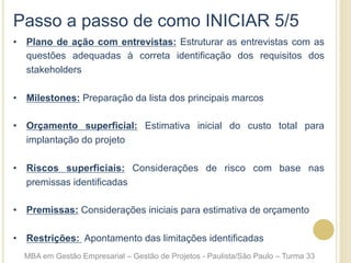 Passo a passo de como INICIAR 5/5
•  Plano de ação com entrevistas: Estruturar as entrevistas com as
questões adequadas à correta identificação dos requisitos dos
stakeholders
•  Milestones: Preparação da lista dos principais marcos
•  Orçamento superficial: Estimativa inicial do custo total para
implantação do projeto
•  Riscos superficiais: Considerações de risco com base nas
premissas identificadas
•  Premissas: Considerações iniciais para estimativa de orçamento
•  Restrições: Apontamento das limitações identificadas
MBA em Gestão Empresarial – Gestão de Projetos - Paulista/São Paulo – Turma 33
 