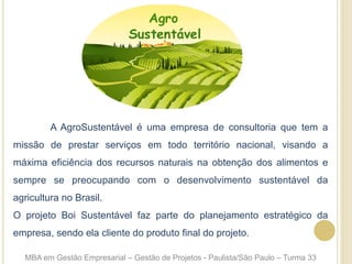 A AgroSustentável é uma empresa de consultoria que tem a
missão de prestar serviços em todo território nacional, visando a
máxima eficiência dos recursos naturais na obtenção dos alimentos e
sempre se preocupando com o desenvolvimento sustentável da
agricultura no Brasil.
O projeto Boi Sustentável faz parte do planejamento estratégico da
empresa, sendo ela cliente do produto final do projeto.
MBA em Gestão Empresarial – Gestão de Projetos - Paulista/São Paulo – Turma 33
 