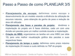 Passo a Passo de como PLANEJAR 3/5
•  Planejamento do escopo: definimos como escopo o
desenvolvimento de um modelo visando a eficiência da utilização de
recursos naturais, para obtenção de ganho de peso e redução de
área útil utilizada
•  Planejamento das fases e pacotes do projeto: dividimos a
implantação do projeto em 6 fases distintas, cada um com uma
divisão em pacotes para um melhor controle durante a implantação.
•  Criação da WBS: organizamos as tarefas em uma WBS (ver slide
15) para uma melhor visualização gráfica dos pacotes e suas
respectivas fases.
•  Planejamento do tempo e custo: definimos como prazo máximo
de implantação 24 meses e custo definido no TAP do projeto
MBA em Gestão Empresarial – Gestão de Projetos - Paulista/São Paulo – Turma 33
 