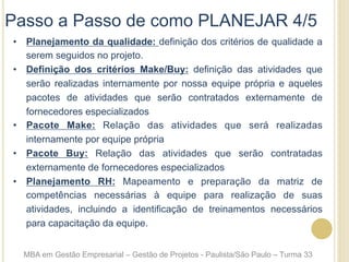 Passo a Passo de como PLANEJAR 4/5
•  Planejamento da qualidade: definição dos critérios de qualidade a
serem seguidos no projeto.
•  Definição dos critérios Make/Buy: definição das atividades que
serão realizadas internamente por nossa equipe própria e aqueles
pacotes de atividades que serão contratados externamente de
fornecedores especializados
•  Pacote Make: Relação das atividades que será realizadas
internamente por equipe própria
•  Pacote Buy: Relação das atividades que serão contratadas
externamente de fornecedores especializados
•  Planejamento RH: Mapeamento e preparação da matriz de
competências necessárias à equipe para realização de suas
atividades, incluindo a identificação de treinamentos necessários
para capacitação da equipe.
MBA em Gestão Empresarial – Gestão de Projetos - Paulista/São Paulo – Turma 33
 