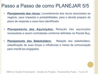•  Planejamento dos riscos: Levantamento dos riscos associados ao
negócio, seus impactos e probabilidades, para o devido preparo do
plano de resposta a casa risco identificado.
•  Planejamento das Aquisições: Relação das aquisições
necessárias a serem contratadas conforme definidas no Pacote Buy.
•  Planejamento dos Stakeholders: Relação dos stakeholders,
classificação de suas forças e influências e meios de comunicação
para mantê-los engajados
Passo a Passo de como PLANEJAR 5/5
MBA em Gestão Empresarial – Gestão de Projetos - Paulista/São Paulo – Turma 33
 