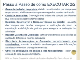 Passo a Passo de como EXECUTAR 2/2
•  Gerenciar trabalho do projeto: divisão das atividades por equipe com
responsáveis, atividades e datas para entrega dos pacotes de trabalho.
•  Conduzir aquisições: Colocação das ordens de compra dos Pacotes
Buy junto aos respectivos fornecedores
•  Mobilizar, Desenvolver e Gerenciar Equipe do projeto: alocação
das equipes nas tarefas, assegurar a realização do plano de
capacitação e definição de gestores para assegurar a realização das
atividades
•  Realizar Garantia da Qualidade: verificar atendimento aos critérios de
qualidade definidos e normas aplicáveis
•  Distribuir informações e Gerenciar envolvimento dos
stakeholders: emissão de relatório de desempenho com informações
atualizadas de custo, cronograma e riscos
•  Obter os entregáveis da equipe e dos fornecedores: obter cada
entrega de cada pacote de trabalho.
MBA em Gestão Empresarial – Gestão de Projetos - Paulista/São Paulo – Turma 33
 