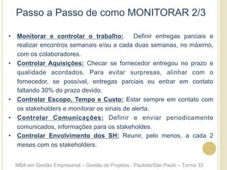 Passo a Passo de como MONITORAR 2/3
•  Monitorar e controlar o trabalho: Definir entregas parciais e
realizar encontros semanais e/ou a cada duas semanas, no máximo,
com os colaboradores.
•  Controlar Aquisições: Checar se fornecedor entregou no prazo e
qualidade acordados. Para evitar surpresas, alinhar com o
fornecedor, se possível, entregas parciais ou entrar em contato
faltando 30% do prazo devido.
•  Controlar Escopo, Tempo e Custo: Estar sempre em contato com
os stakeholders e monitorar os sinais de alerta.
•  Controlar Comunicações: Definir e enviar periodicamente
comunicados, informações para os stakeholdes.
•  Controlar Envolvimento dos SH: Reunir, pelo menos, a cada 2
meses com os stakeholders.
MBA em Gestão Empresarial – Gestão de Projetos - Paulista/São Paulo – Turma 33
 