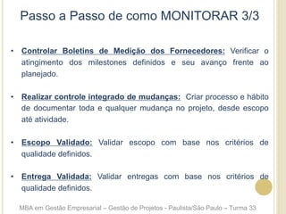 Passo a Passo de como MONITORAR 3/3
•  Controlar Boletins de Medição dos Fornecedores: Verificar o
atingimento dos milestones definidos e seu avanço frente ao
planejado.
•  Realizar controle integrado de mudanças: Criar processo e hábito
de documentar toda e qualquer mudança no projeto, desde escopo
até atividade.
•  Escopo Validado: Validar escopo com base nos critérios de
qualidade definidos.
•  Entrega Validada: Validar entregas com base nos critérios de
qualidade definidos.
MBA em Gestão Empresarial – Gestão de Projetos - Paulista/São Paulo – Turma 33
 