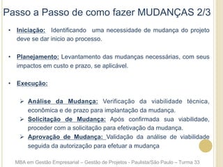 Passo a Passo de como fazer MUDANÇAS 2/3
•  Iniciação: Identificando uma necessidade de mudança do projeto
deve se dar inicio ao processo.
•  Planejamento: Levantamento das mudanças necessárias, com seus
impactos em custo e prazo, se aplicável.
•  Execução:
Ø  Análise da Mudança: Verificação da viabilidade técnica,
econômica e de prazo para implantação da mudança.
Ø  Solicitação de Mudança: Após confirmada sua viabilidade,
proceder com a solicitação para efetivação da mudança.
Ø  Aprovação de Mudança: Validação da análise de viabilidade
seguida da autorização para efetuar a mudança
MBA em Gestão Empresarial – Gestão de Projetos - Paulista/São Paulo – Turma 33
 