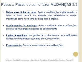 Passo a Passo de como fazer MUDANÇAS 3/3
•  Salvar nova linha de base: Após a modificação implementada, a
linha de base deverá ser alterada para considerar o escopo
modificado como nova linha de base para o projeto.
•  Arquivamento da mudança: Após a validação das modificações,
arquivar as mudanças na gestão do conhecimento
•  Lições aprendidas: Na gestão de conhecimento, as modifcações
validadas e implantadas ajudarão em outros projetos.
•  Encerramento: Encerrar o documento de modificações.
MBA em Gestão Empresarial – Gestão de Projetos - Paulista/São Paulo – Turma 33
 