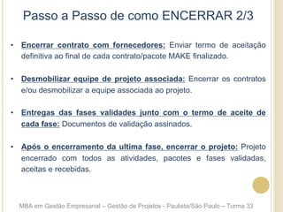 Passo a Passo de como ENCERRAR 2/3
•  Encerrar contrato com fornecedores: Enviar termo de aceitação
definitiva ao final de cada contrato/pacote MAKE finalizado.
•  Desmobilizar equipe de projeto associada: Encerrar os contratos
e/ou desmobilizar a equipe associada ao projeto.
•  Entregas das fases validades junto com o termo de aceite de
cada fase: Documentos de validação assinados.
•  Após o encerramento da ultima fase, encerrar o projeto: Projeto
encerrado com todos as atividades, pacotes e fases validadas,
aceitas e recebidas.
MBA em Gestão Empresarial – Gestão de Projetos - Paulista/São Paulo – Turma 33
 