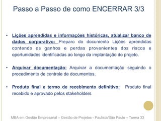 Passo a Passo de como ENCERRAR 3/3
•  Lições aprendidas e informações históricas, atualizar banco de
dados corporativo: Preparo do documento Lições aprendidas
contendo os ganhos e perdas provenientes dos riscos e
oportunidades identificadas ao longo da implantação do projeto.
•  Arquivar documentação: Arquivar a documentação seguindo o
procedimento de controle de documentos.
•  Produto final e termo de recebimento definitivo: Produto final
recebido e aprovado pelos stakeholders
MBA em Gestão Empresarial – Gestão de Projetos - Paulista/São Paulo – Turma 33
 