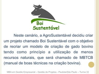 Neste cenário, a AgroSustentável decidiu criar
um projeto chamado Boi Sustentável com o objetivo
de recriar um modelo de criação de gado bovino
tendo como princípio a utilização de menos
recursos naturais, que será chamado de MBTCB
(manual de boas técnicas na criação bovina).
MBA em Gestão Empresarial – Gestão de Projetos - Paulista/São Paulo – Turma 33
 