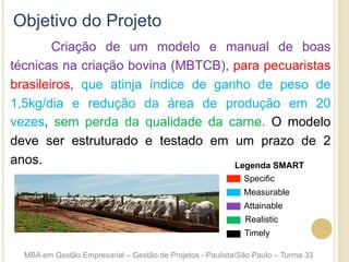 Criação de um modelo e manual de boas
técnicas na criação bovina (MBTCB), para pecuaristas
brasileiros, que atinja índice de ganho de peso de
1,5kg/dia e redução da área de produção em 20
vezes, sem perda da qualidade da carne. O modelo
deve ser estruturado e testado em um prazo de 2
anos.
Objetivo do Projeto
MBA em Gestão Empresarial – Gestão de Projetos - Paulista/São Paulo – Turma 33
Specific
Measurable
Legenda SMART
Attainable
Realistic
Timely
 