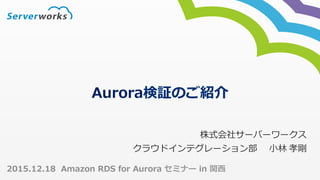Aurora検証のご紹介
株式会社サーバーワークス	
クラウドインテグレーション部  ⼩林	孝剛	
2015.12.18 Amazon RDS for Aurora セミナー in 関⻄
 