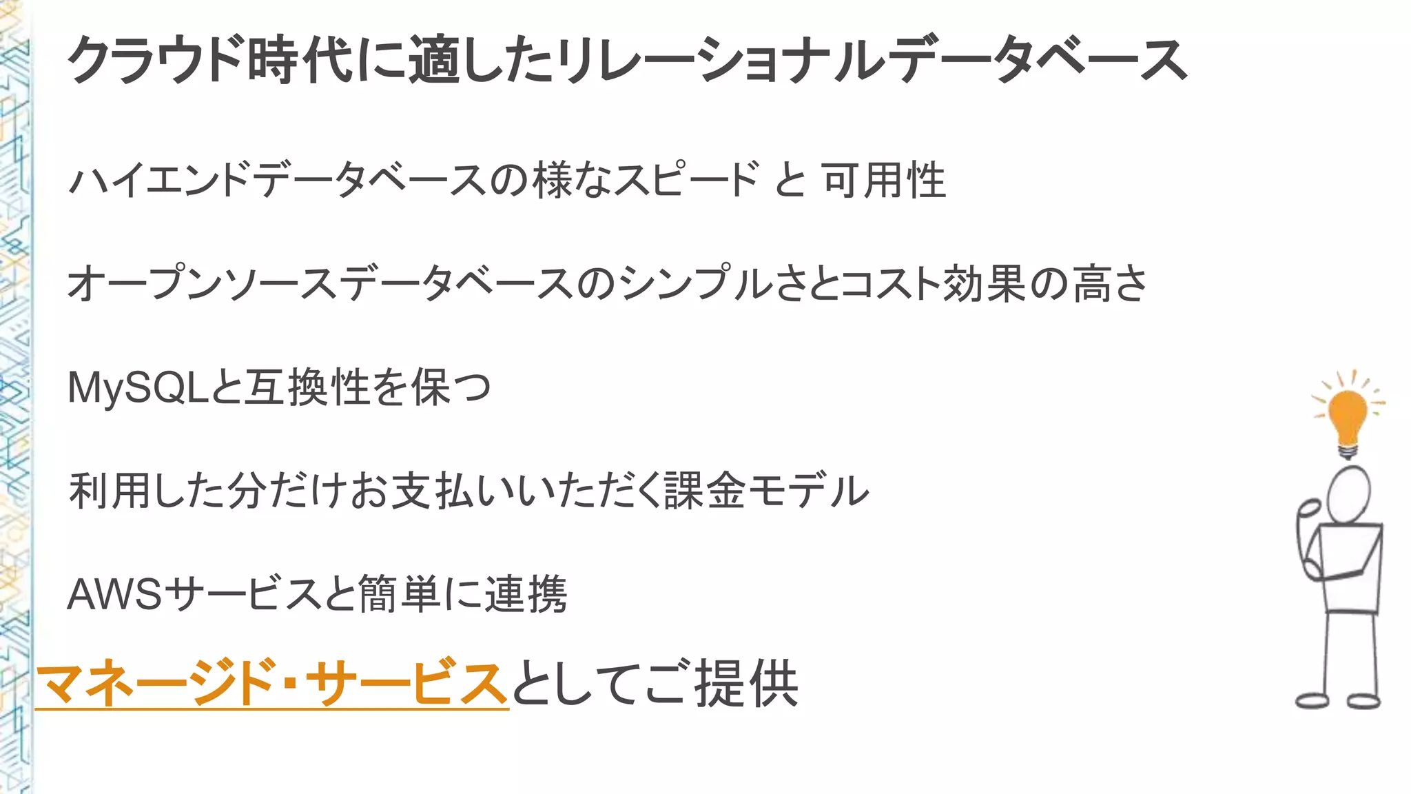 クラウド時代に適したリレーショナルデータベース
ハイエンドデータベースの様なスピード と 可用性
オープンソースデータベースのシンプルさとコスト効果の高さ
MySQLと互換性を保つ
利用した分だけお支払いいただく課金モデル
AWSサービスと簡単に連携
マネージド・サービスとしてご提供
 