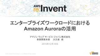 © 2015, Amazon Web Services, Inc. or its Affiliates. All rights reserved.
アマゾン ウェブ サービス ジャパン株式会社
事業開発本部 大久保 順
2015年12月18日
エンタープライズワークロードにおける
Amazon Auroraの活用
 