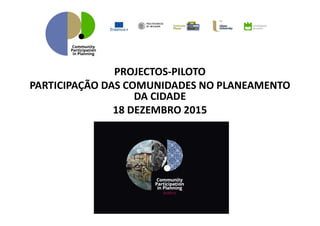PROJECTOS-PILOTO
PARTICIPAÇÃO DAS COMUNIDADES NO PLANEAMENTO
DA CIDADE
18 DEZEMBRO 2015
 