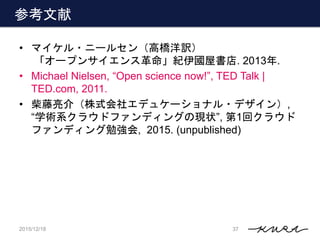 参考文献
• マイケル・ニールセン（高橋洋訳）
「オープンサイエンス革命」紀伊國屋書店. 2013年.
• Michael Nielsen, “Open science now!”, TED Talk |
TED.com, 2011.
• 柴藤...