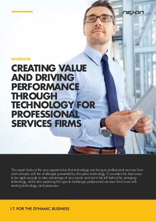 CREATING VALUE
AND DRIVING
PERFORMANCE
THROUGH
TECHNOLOGY FOR
PROFESSIONAL
SERVICES FIRMS
WHITEPAPER
This report looks at the new opportunities that technology can bring to professional services firms
and contrasts with the challenges presented by disruptive technology. It considers the best ways
to be agile enough to take advantage of new trends and not to be left behind by emerging
technology, while also exploring the typical challenges professional services firms have with
existing technology and processes.
 