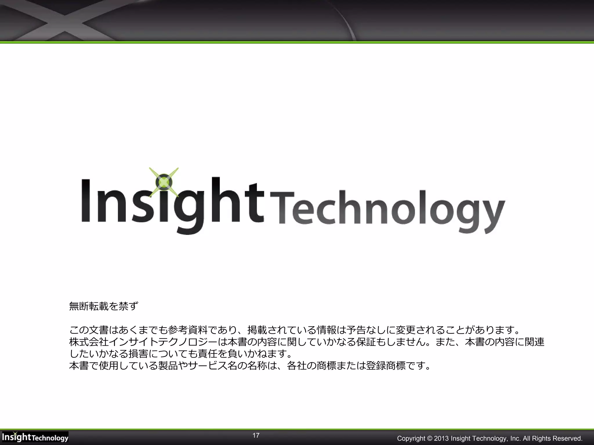 17
無断転載を禁ず
この文書はあくまでも参考資料であり、掲載されている情報は予告なしに変更されることがあります。
株式会社インサイトテクノロジーは本書の内容に関していかなる保証もしません。また、本書の内容に関連
したいかなる損害についても責任を負いかねます。
本書で使用している製品やサービス名の名称は、各社の商標または登録商標です。
Copyright © 2013 Insight Technology, Inc. All Rights Reserved.
 