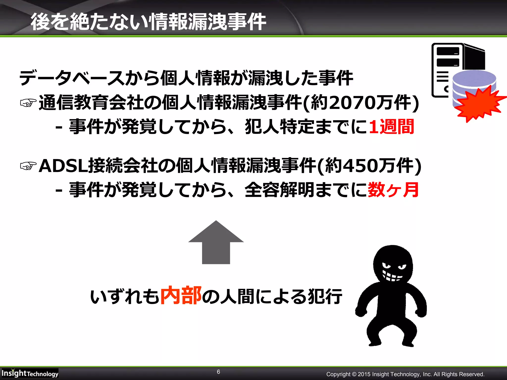 6 Copyright © 2015 Insight Technology, Inc. All Rights Reserved.
後を絶たない情報漏洩事件
データベースから個人情報が漏洩した事件
☞通信教育会社の個人情報漏洩事件(約2070万件)
- 事件が発覚してから、犯人特定までに1週間
☞ADSL接続会社の個人情報漏洩事件(約450万件)
- 事件が発覚してから、全容解明までに数ヶ月
いずれも内部の人間による犯行
 