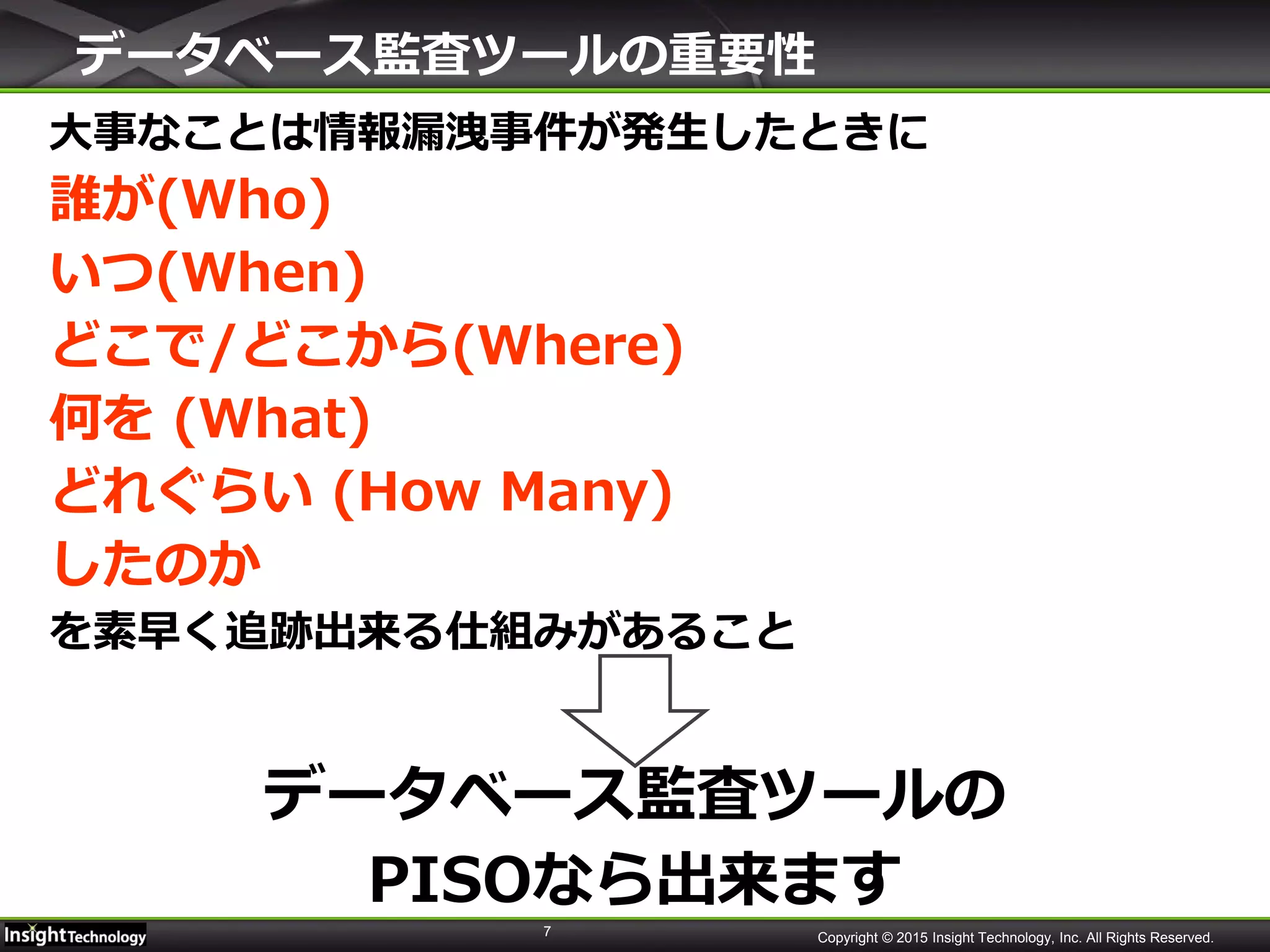 7 Copyright © 2015 Insight Technology, Inc. All Rights Reserved.
データベース監査ツールの重要性
大事なことは情報漏洩事件が発生したときに
誰が(Who)
いつ(When)
どこで/どこから(Where)
何を (What)
どれぐらい (How Many)
したのか
を素早く追跡出来る仕組みがあること
データベース監査ツールの
PISOなら出来ます
 