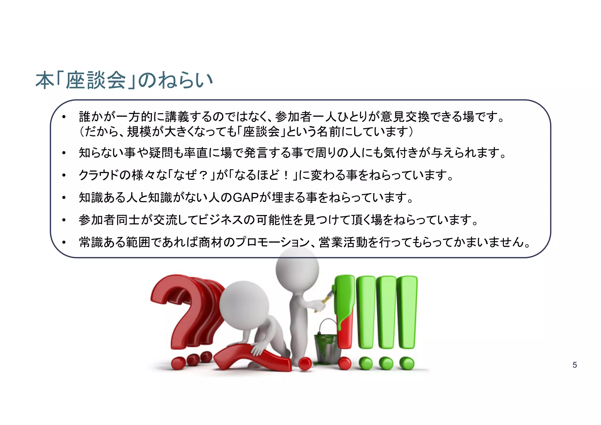 5
本「座談会」のねらい	
•  誰かが一方的に講義するのではなく、参加者一人ひとりが意見交換できる場です。
（だから、規模が大きくなっても「座談会」という名前にしています）	
•  知らない事や疑問も率直に場で発言する事で周りの人にも気付きが与えられます。	
•  クラウドの様々な「なぜ？」が「なるほど！」に変わる事をねらっています。
•  知識ある人と知識がない人のGAPが埋まる事をねらっています。
•  参加者同士が交流してビジネスの可能性を見つけて頂く場をねらっています。
•  常識ある範囲であれば商材のプロモーション、営業活動を行ってもらってかまいません。	
 