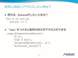 配列に自由にアクセスしたい時は？
 例えば、bincountがしたいときは？
 「raw」をつけると配列の添え字アクセスができる
for x in arr_x:
bin[x] += 1
cupy.ElementwiseKernel(
'S x',
'raw U bin',
'atomicAdd(&bin[x], 1)',
'bincount_kernel')
12
 