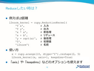 Reduceしたい時は？
 例えばL2距離
 使い方
 「axis」や「keepdims」などのオプションも使えます
l2norm_kernel = cupy.ReductionKernel(
'T x', # 入力
'T y', # 出力
'x * x', # 前処理
'a + b’, # リデュース
'y = sqrt(a)', # 後処理
'0', # 初期値
'l2norm') # 名前
x = cupy.arange(10, dtype='f').reshape(2, 5)
L2norm_kernel(x, axis=1, keepdims=True)
13
 