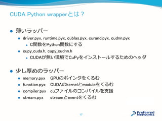 CUDA Python wrapperとは？
 薄いラッパー
 driver.pyx, runtime.pyx, cublas.pyx, curand.pyx, cudnn.pyx
 C関数をPython関数にする
 cupy_cuda.h, cupy_cudnn.h
 CUDAが無い環境でCuPyをインストールするためのヘッダ
 少し厚めのラッパー
 memory.pyx GPUのポインタをくるむ
 function.pyx CUDAのkernelとmoduleをくるむ
 compiler.pyxcuファイルのコンパイルを支援
 stream.pyx streamとeventをくるむ
17
 