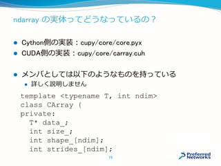 ndarray の実体ってどうなっているの？
 Cython側の実装：cupy/core/core.pyx
 CUDA側の実装：cupy/core/carray.cuh
 メンバとしては以下のようなものを持っている
 詳しく説明しません
template <typename T, int ndim>
class CArray {
private:
T* data_;
int size_;
int shape_[ndim];
int strides_[ndim];
18
 