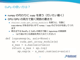 CuPy の使い方は？
 numpy の代わりに cupy を使う（だいたい動く）
 CPU/GPU の両方で動く関数の書き方
 chainer.cuda.get_array_module() を使うと、引数に
cupy.ndarray があるかないかで numpy / cupy のどちらかを返してく
れます
 例えば下は NumPy と CuPy の両方で動く logsumexp の実装例
 （より省メモリな実装を考えてみてください）
def logsumexp(x, axis=None):
xp = cuda.get_array_module(x)
x_max = x.max(axis=axis)
return x_max + xp.log(
xp.exp(x – x_max).sum(axis=axis))
5
 