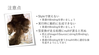 注意点
• Styleで使えない
• 普通のBindingを使いましょう
• 実行時に動的に生成できない
• 普通のBindingを使いましょう
• 型変換が走る処理にnullが渡ると死ぬ
• 例えばImageのSourceにstringをBindingし
てるとき
• 普通のBindingを使うかnullの時に適切な値
を返すようにしておく
 