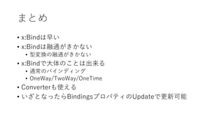 まとめ
• x:Bindは早い
• x:Bindは融通がきかない
• 型変換の融通がきかない
• x:Bindで大体のことは出来る
• 通常のバインディング
• OneWay/TwoWay/OneTime
• Converterも使える
• いざとなったらBindingsプロパティのUpdateで更新可能
 