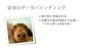 従来のデータバインディング
• 実行時に評価される
• 手書きの値の同期よりは遅い
• けれど凄く生産性が高い
 