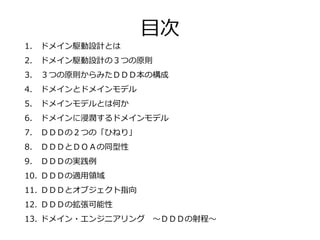 1. ドメイン駆動設計とは
2. ドメイン駆動設計の３つの原則
3. ３つの原則からみたＤＤＤ本の構成
4. ドメインとドメインモデル
5. ドメインモデルとは何か
6. ドメインに浸潤するドメインモデル
7. ＤＤＤの２つの「ひねり」
8. ＤＤＤとＤＯＡの同型性
9. ＤＤＤの実践例
10. ＤＤＤの適用領域
11. ＤＤＤとオブジェクト指向
12. ＤＤＤの拡張可能性
13. ドメイン・エンジニアリング ～ＤＤＤの射程～
目次
 