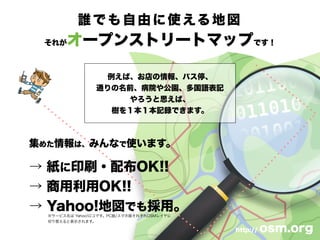 誰でも自由に使える地図
それがオープンストリートマップです！
例えば、お店の情報、バス停、
通りの名前、病院や公園、多国語表記
やろうと思えば、
樹を１本１本記録できます。
http:// osm.org
集めた情報は、みんなで使います。
→ 紙に印刷・配布OK!!
→ 商用利用OK!!
→ Yahoo!地図でも採用。
※サービス名は Yahoo!ロコです。PC版/スマホ版それぞれOSMレイヤに
切り替えると表示されます。
 