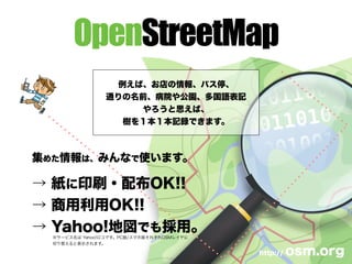 OpenStreetMap
例えば、お店の情報、バス停、
通りの名前、病院や公園、多国語表記
やろうと思えば、
樹を１本１本記録できます。
http:// osm.org
集めた情報は、みんなで使います。
→ 紙に印刷・配布OK!!
→ 商用利用OK!!
→ Yahoo!地図でも採用。
※サービス名は Yahoo!ロコです。PC版/スマホ版それぞれOSMレイヤに
切り替えると表示されます。
 