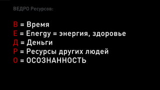 ВЕДРО Ресурсов:
В = Время
Е = Energy = энергия, здоровье
Д = Деньги
Р = Ресурсы других людей
О = ОСОЗНАННОСТЬ
 