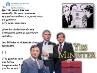 “[...]
Querido amigo, hay una
contradicción en los términos,
se puede ser abierto o se puede tener
un gobierno,
pero no las dos cosas.
¡Pero los ciudadanos de una
democracia tienen el derecho de
saberlo!.
No. Sólo tienen el derecho de ser
ignorantes.
[...]
Si la gente no sabe
qué haces,
tampoco sabrá lo
que haces mal.”
 