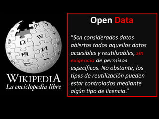 Open Data
“Son considerados datos
abiertos todos aquellos datos
accesibles y reutilizables, sin
exigencia de permisos
específicos. No obstante, los
tipos de reutilización pueden
estar controlados mediante
algún tipo de licencia.”
 