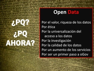 Open Data
Por el valor, riqueza de los datos
Por ética
Por la universalización del
acceso a los datos
Por la investigación
Por la calidad de los datos
Por un aumento de los servicios
Por ser un primer paso a oGov
¿PQ?
¿PQ
AHORA?
 
