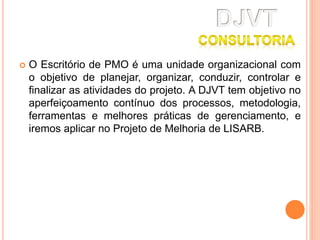  O Escritório de PMO é uma unidade organizacional com
o objetivo de planejar, organizar, conduzir, controlar e
finalizar as atividades do projeto. A DJVT tem objetivo no
aperfeiçoamento contínuo dos processos, metodologia,
ferramentas e melhores práticas de gerenciamento, e
iremos aplicar no Projeto de Melhoria de LISARB.
 